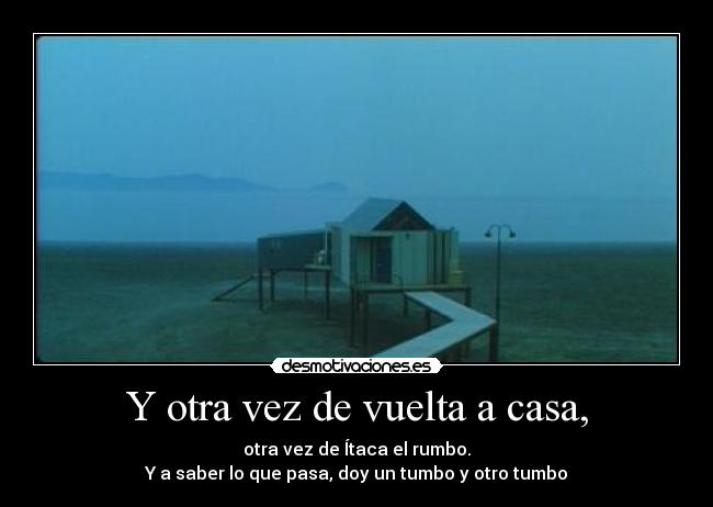 Y otra vez de vuelta a casa, - otra vez de Ítaca el rumbo.
Y a saber lo que pasa, doy un tumbo y otro tumbo