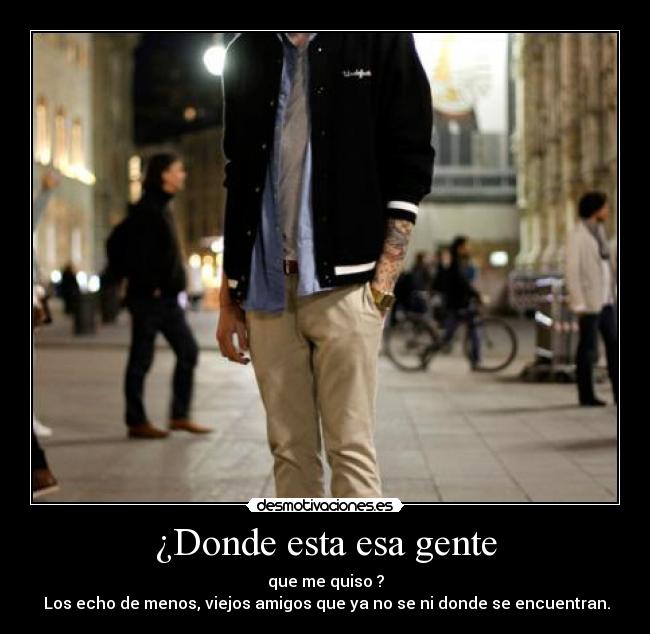 ¿Donde esta esa gente - que me quiso ?
 Los echo de menos, viejos amigos que ya no se ni donde se encuentran.