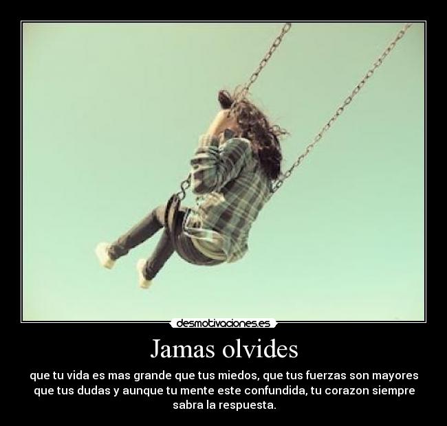 Jamas olvides - que tu vida es mas grande que tus miedos, que tus fuerzas son mayores
que tus dudas y aunque tu mente este confundida, tu corazon siempre
sabra la respuesta.