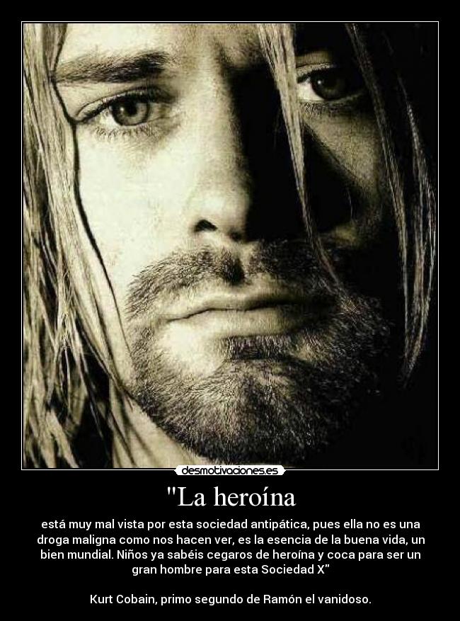 La heroína - está muy mal vista por esta sociedad antipática, pues ella no es una
droga maligna como nos hacen ver, es la esencia de la buena vida, un
bien mundial. Niños ya sabéis cegaros de heroína y coca para ser un
gran hombre para esta Sociedad X
Kurt Cobain, primo segundo de Ramón el vanidoso.