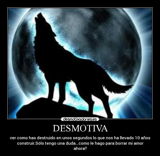 DESMOTIVA - ver como has destruido en unos segundos lo que nos ha llevado 10 años
construir.Sólo tengo una duda...como le hago para borrar mi amor
ahora?
