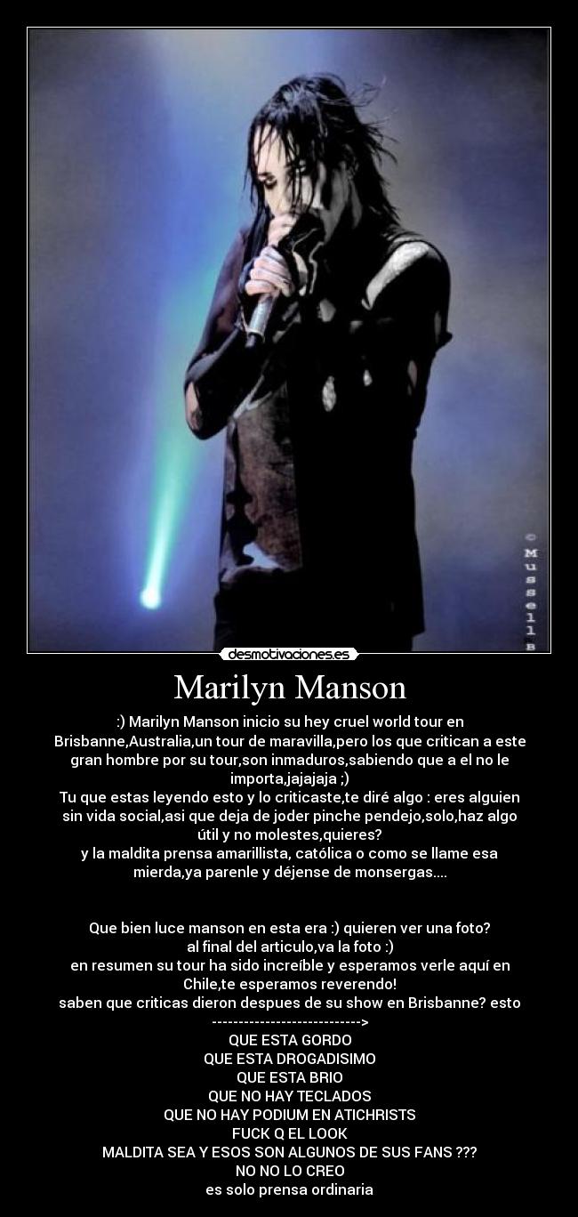 Marilyn Manson - :) Marilyn Manson inicio su hey cruel world tour en
Brisbanne,Australia,un tour de maravilla,pero los que critican a este
gran hombre por su tour,son inmaduros,sabiendo que a el no le
importa,jajajaja ;)
Tu que estas leyendo esto y lo criticaste,te diré algo : eres alguien
sin vida social,asi que deja de joder pinche pendejo,solo,haz algo
útil y no molestes,quieres?
y la maldita prensa amarillista, católica o como se llame esa
mierda,ya parenle y déjense de monsergas....


Que bien luce manson en esta era :) quieren ver una foto?
al final del articulo,va la foto :)
en resumen su tour ha sido increíble y esperamos verle aquí en
Chile,te esperamos reverendo!
saben que criticas dieron despues de su show en Brisbanne? esto
---------------------------->
QUE ESTA GORDO
QUE ESTA DROGADISIMO
QUE ESTA BRIO
QUE NO HAY TECLADOS
QUE NO HAY PODIUM EN ATICHRISTS
FUCK Q EL LOOK
MALDITA SEA Y ESOS SON ALGUNOS DE SUS FANS ???
NO NO LO CREO
es solo prensa ordinaria
