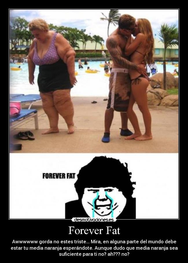 Forever Fat - Awwwwww gorda no estes triste... Mira, en alguna parte del mundo debe
estar tu media naranja esperándote. Aunque dudo que media naranja sea
suficiente para ti no? ah??? no?