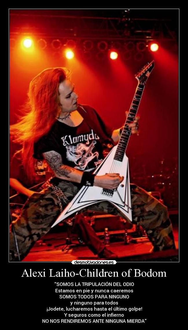 Alexi Laiho-Children of Bodom - SOMOS LA TRIPULACIÓN DEL ODIO
Estamos en pie y nunca caeremos
SOMOS TODOS PARA NINGUNO
y ninguno para todos
¡Jodete, lucharemos hasta el último golpe!
Y seguros como el infierno
NO NOS RENDIREMOS ANTE NINGUNA MIERDA