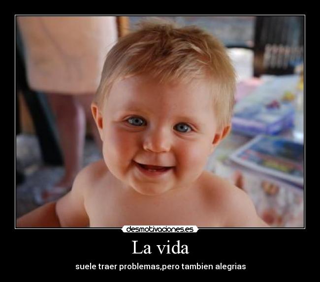 La vida - suele traer problemas,pero tambien alegrias