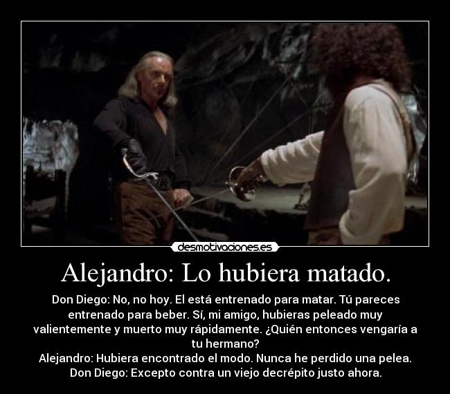 Alejandro: Lo hubiera matado. - Don Diego: No, no hoy. El está entrenado para matar. Tú pareces
entrenado para beber. Sí, mi amigo, hubieras peleado muy
valientemente y muerto muy rápidamente. ¿Quién entonces vengaría a
tu hermano?
Alejandro: Hubiera encontrado el modo. Nunca he perdido una pelea.
Don Diego: Excepto contra un viejo decrépito justo ahora.
