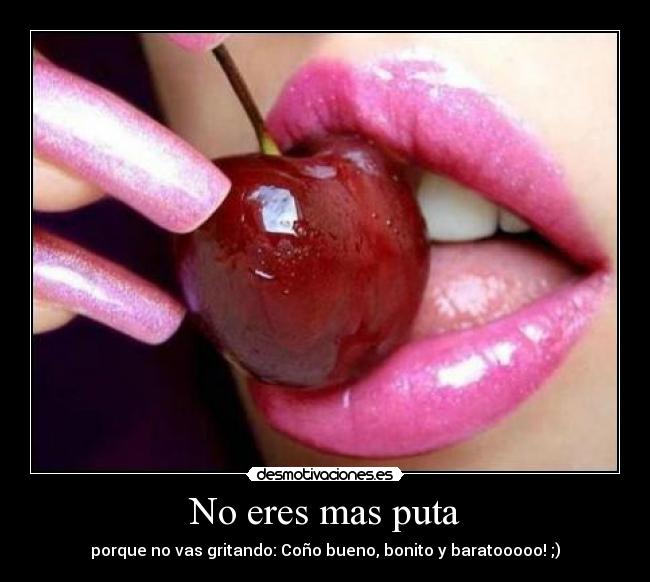 No eres mas puta - porque no vas gritando: Coño bueno, bonito y baratooooo! ;)