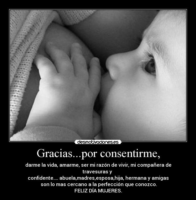 Gracias...por consentirme, - darme la vida, amarme, ser mi razón de vivir, mi compañera de travesuras y
confidente.... abuela,madres,esposa,hija, hermana y amigas
son lo mas cercano a la perfección que conozco.
FELIZ DÍA MUJERES.