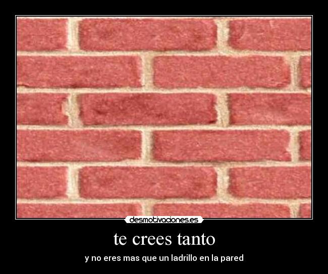 te crees tanto - y no eres mas que un ladrillo en la pared