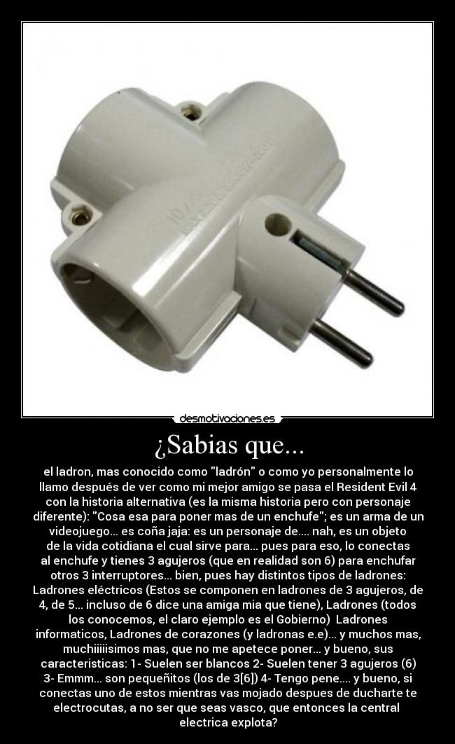 ¿Sabias que... - el ladron, mas conocido como ladrón o como yo personalmente lo
llamo después de ver como mi mejor amigo se pasa el Resident Evil 4
con la historia alternativa (es la misma historia pero con personaje
diferente): Cosa esa para poner mas de un enchufe; es un arma de un
videojuego... es coña jaja: es un personaje de.... nah, es un objeto
de la vida cotidiana el cual sirve para... pues para eso, lo conectas
al enchufe y tienes 3 agujeros (que en realidad son 6) para enchufar
otros 3 interruptores... bien, pues hay distintos tipos de ladrones:
Ladrones eléctricos (Estos se componen en ladrones de 3 agujeros, de
4, de 5... incluso de 6 dice una amiga mia que tiene), Ladrones (todos
los conocemos, el claro ejemplo es el Gobierno)  Ladrones
informaticos, Ladrones de corazones (y ladronas e.e)... y muchos mas,
muchiiiiisimos mas, que no me apetece poner... y bueno, sus
caracteristicas: 1- Suelen ser blancos 2- Suelen tener 3 agujeros (6)
3- Emmm... son pequeñitos (los de 3[6]) 4- Tengo pene.... y bueno, si
conectas uno de estos mientras vas mojado despues de ducharte te
electrocutas, a no ser que seas vasco, que entonces la central 
electrica explota?