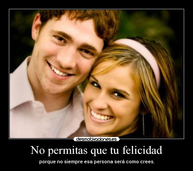 No permitas que tu felicidad - porque no siempre esa persona será como crees.