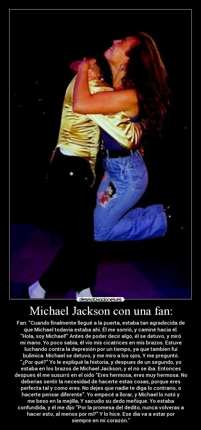 Michael Jackson con una fan: - Fan: Cuando finalmente llegué a la puerta, estaba tan agradecida de
que Michael todavia estaba ahi. Él me sonrió, y caminé hacia él.
Hola, soy Michael! Antes de poder decir algo, él se detuvo, y miró
mi mano. Yo poco sabia, él vio mis cicatrices en mis brazos. Estuve
luchando contra la depresión por un tiempo, ya que tambien fui
bulimica. Michael se detuvo, y me miro a los ojos, Y me preguntó.
¿Por qué? Yo le expliqué la historia, y despues de un segundo, yo
estaba en los brazos de Michael Jackson, y el no se iba. Entonces
despues él me susurró en el oido Eres hermosa, eres muy hermosa. No
deberias sentir la necesidad de hacerte estas cosas, porque eres
perfecta tal y como eres. No dejes que nadie te diga lo contrario, o
hacerte pensar diferente. Yo empecé a llorar, y Michael lo notó y
me beso en la mejilla, Y sacudio su dedo meñique. Yo estaba
confundida, y él me dijo Por la promesa del dedito, nunca volveras a
hacer esto, al menos por mi? Y lo hice. Ese dia va a estar por
siempre en mi corazón.