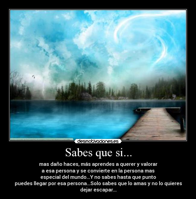 Sabes que si... - mas daño haces, más aprendes a querer y valorar
a esa persona y se convierte en la persona mas
especial del mundo...Y no sabes hasta que punto
puedes llegar por esa persona...Solo sabes que lo amas y no lo quieres
dejar escapar...