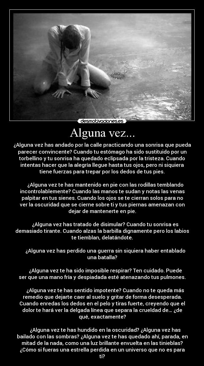 Alguna vez... - ¿Alguna vez has andado por la calle practicando una sonrisa que pueda
parecer convincente? Cuando tu estómago ha sido sustituido por un
torbellino y tu sonrisa ha quedado eclipsada por la tristeza. Cuando
intentas hacer que la alegría llegue hasta tus ojos, pero ni siquiera
tiene fuerzas para trepar por los dedos de tus pies.

     ¿Alguna vez te has mantenido en pie con las rodillas temblando
incontrolablemente? Cuando las manos te sudan y notas las venas
palpitar en tus sienes. Cuando los ojos se te cierran solos para no
ver la oscuridad que se cierne sobre ti y tus piernas amenazan con
dejar de mantenerte en pie.

     ¿Alguna vez has tratado de disimular? Cuando tu sonrisa es
demasiado tirante. Cuando alzas la barbilla dignamente pero los labios
te tiemblan, delatándote.

     ¿Alguna vez has perdido una guerra sin siquiera haber entablado
una batalla?

     ¿Alguna vez te ha sido imposible respirar? Ten cuidado. Puede
ser que una mano fría y despiadada esté atenazando tus pulmones.

     ¿Alguna vez te has sentido impotente? Cuando no te queda más
remedio que dejarte caer al suelo y gritar de forma desesperada.
Cuando enredas los dedos en el pelo y tiras fuerte, creyendo que el
dolor te hará ver la delgada línea que separa la crueldad de… ¿de
qué, exactamente?

     ¿Alguna vez te has hundido en la oscuridad? ¿Alguna vez has
bailado con las sombras? ¿Alguna vez te has quedado ahí, parada, en
mitad de la nada, como una luz brillante envuelta en las tinieblas?
¿Cómo si fueras una estrella perdida en un universo que no es para
ti?