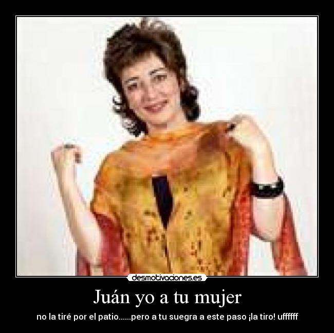 Juán yo a tu mujer - no la tiré por el patio......pero a tu suegra a este paso ¡la tiro! uffffff