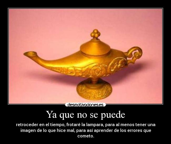 Ya que no se puede - retroceder en el tiempo, frotaré la lampara, para al menos tener una
imagen de lo que hice mal, para así aprender de los errores que
cometo.