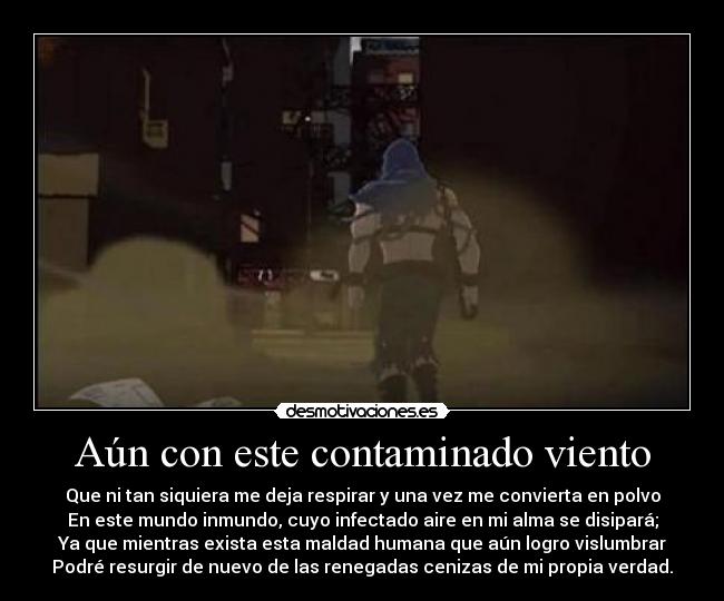 Aún con este contaminado viento - Que ni tan siquiera me deja respirar y una vez me convierta en polvo
En este mundo inmundo, cuyo infectado aire en mi alma se disipará;
Ya que mientras exista esta maldad humana que aún logro vislumbrar
Podré resurgir de nuevo de las renegadas cenizas de mi propia verdad.