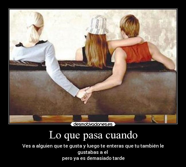 Lo que pasa cuando - Ves a alguien que te gusta y luego te enteras que tu también le gustabas a el 
pero ya es demasiado tarde