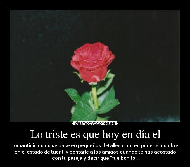 Lo triste es que hoy en día el - romanticismo no se base en pequeños detalles si no en poner el nombre
en el estado de tuenti y contarle a los amigos cuando te has acostado
con tu pareja y decir que fue bonito.