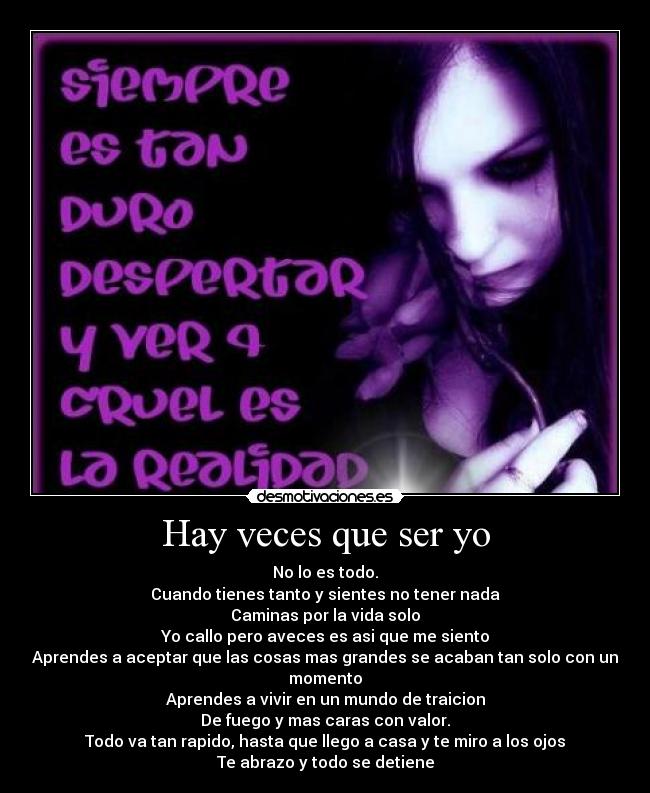 Hay veces que ser yo - No lo es todo.
Cuando tienes tanto y sientes no tener nada
Caminas por la vida solo
Yo callo pero aveces es asi que me siento
Aprendes a aceptar que las cosas mas grandes se acaban tan solo con un momento
Aprendes a vivir en un mundo de traicion
De fuego y mas caras con valor.
Todo va tan rapido, hasta que llego a casa y te miro a los ojos
Te abrazo y todo se detiene