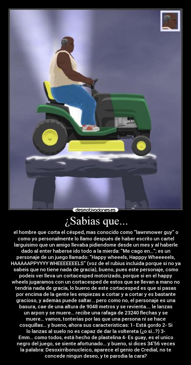 ¿Sabias que... - el hombre que corta el césped, mas conocido como lawnmower guy o
como yo personalmente lo llamo después de haber escrito un cartel
larguisimo que un amigo llevaba pidiendome desde un mes y al haberle
dado al enter haberse ido todo a la mierda: Me cago en...; es un
personaje de un juego llamado: Happy wheeels, Happpy Wheeeeels,
HAAAAAPPYYYY WHEEEEEEELS (voz de el rubius incluida porque si no ya
sabeis que no tiene nada de gracia), bueno, pues este personaje, como
podeis ver lleva un cortacesped motorizado, porque si en el happy
wheels jugaramos con un cortacesped de estos que se llevan a mano no
tendria nada de gracia, lo bueno de este cortacesped es que si pasas
por encima de la gente les empiezas a cortar y a cortar y es bastante
gracioso, y ademàs puede saltar... pero como no, el personaje es una
basura, cae de una altura de 9048 metros y se revienta.... le lanzas
un arpon y se muere... recibe una rafaga de 23240 flechas y se
muere... vamos, tonterias por las que una persona ni se hace
cosquillas... y bueno, ahora sus caracteristicas: 1- Está gordo 2- Si
lo lanzas al suelo no es capaz de dar la voltereta (¿o si...?) 3-
Emm... como todos, está hecho de plastelina 4- Es guay, es el unico
negro del juego, se siente afortunado... y bueno, si dices 3456 veces
la palabra: Desoxirribonucleico, aparece el genio de Credial, no te
concede ningun deseo, y te parodia la cara?