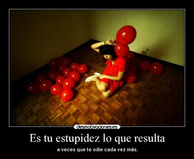 Es tu estupidez lo que resulta - a veces que te odie cada vez más.