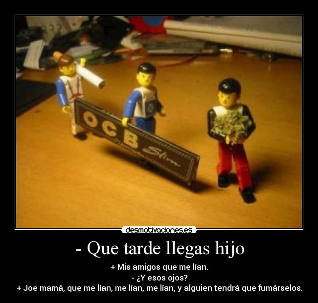 - Que tarde llegas hijo - + Mis amigos que me lían.
- ¿Y esos ojos?
+ Joe mamá, que me lían, me lían, me lían, y alguien tendrá que fumárselos.