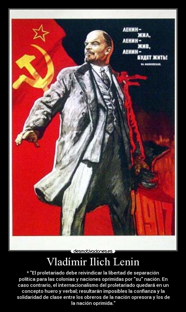 Vladímir Ilich Lenin - * El proletariado debe reivindicar la libertad de separación
política para las colonias y naciones oprimidas por su nación. En
caso contrario, el internacionalismo del proletariado quedará en un
concepto huero y verbal; resultarán imposibles la confianza y la
solidaridad de clase entre los obreros de la nación opresora y los de
la nación oprimida.