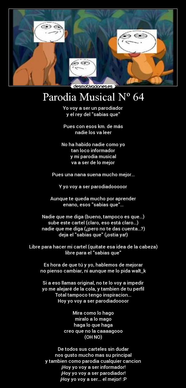 Parodia Musical Nº 64 - Yo voy a ser un parodiador
y el rey del sabias que
Pues con esos km. de más
nadie los va leer
No ha habido nadie como yo
tan loco informador
y mi parodia musical
va a ser de lo mejor
Pues una nana suena mucho mejor...
Y yo voy a ser parodiadooooor
Aunque te queda mucho por aprender
enano, esos sabias que...
Nadie que me diga (bueno, tampoco es que...)
sube este cartel (claro, eso está claro...)
nadie que me diga (¿pero no te das cuenta...?)
deja el sabias que (¡ostia ya!)
Libre para hacer mi cartel (quitate esa idea de la cabeza)
libre para el sabias que
Es hora de que tú y yo, hablemos de mejorar
no pienso cambiar, ni aunque me lo pida walt_k
Si a eso llamas original, no te lo voy a impedir
yo me alejaré de la cola, y tambien de tu perfil
Total tampoco tengo inspiracion...
Hoy yo voy a ser parodiadoooor
Mira como lo hago
miralo a lo mago
haga lo que haga
creo que no la caaaagooo
(OH NO)
De todos sus carteles sin dudar
nos gusto mucho mas su principal
y tambien como parodia cualquier cancion
¡Hoy yo voy a ser informador!
¡Hoy yo voy a ser parodiador!
¡Hoy yo voy a ser... el mejor! :P