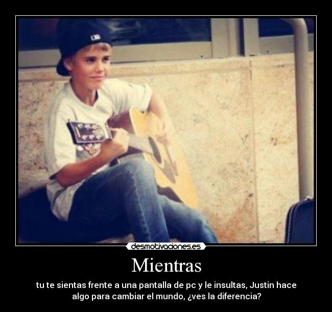 Mientras - tu te sientas frente a una pantalla de pc y le insultas, Justin hace
algo para cambiar el mundo, ¿ves la diferencia?