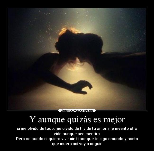 Y aunque quizás es mejor - si me olvido de todo, me olvido de ti y de tu amor, me invento otra
vida aunque sea mentira.
Pero no puedo ni quiero vivir sin ti por que te sigo amando y hasta
que muera así voy a seguir.