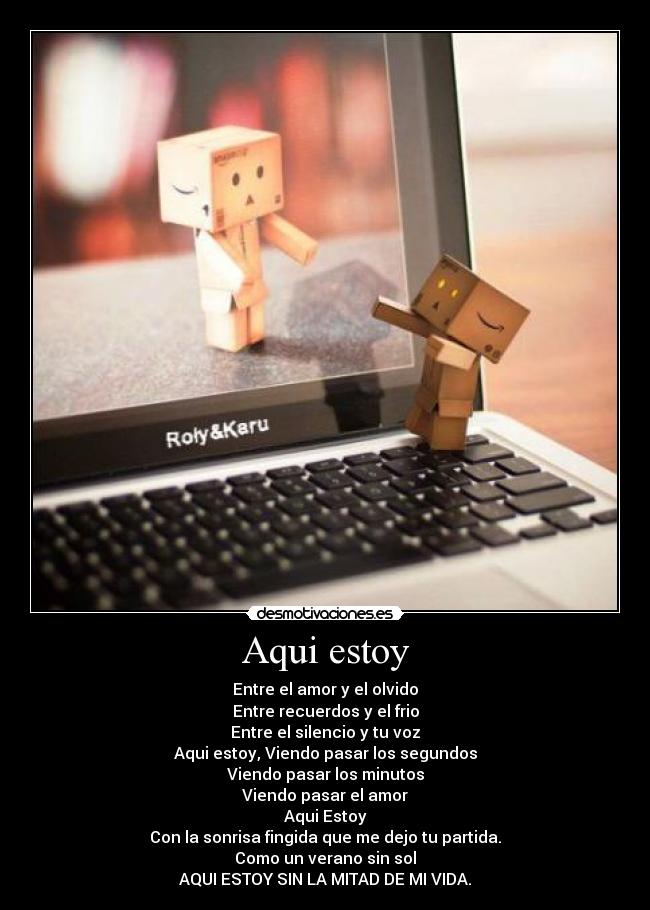 Aqui estoy - Entre el amor y el olvido
Entre recuerdos y el frio
Entre el silencio y tu voz
Aqui estoy, Viendo pasar los segundos
Viendo pasar los minutos
Viendo pasar el amor
Aqui Estoy
Con la sonrisa fingida que me dejo tu partida.
Como un verano sin sol
AQUI ESTOY SIN LA MITAD DE MI VIDA.