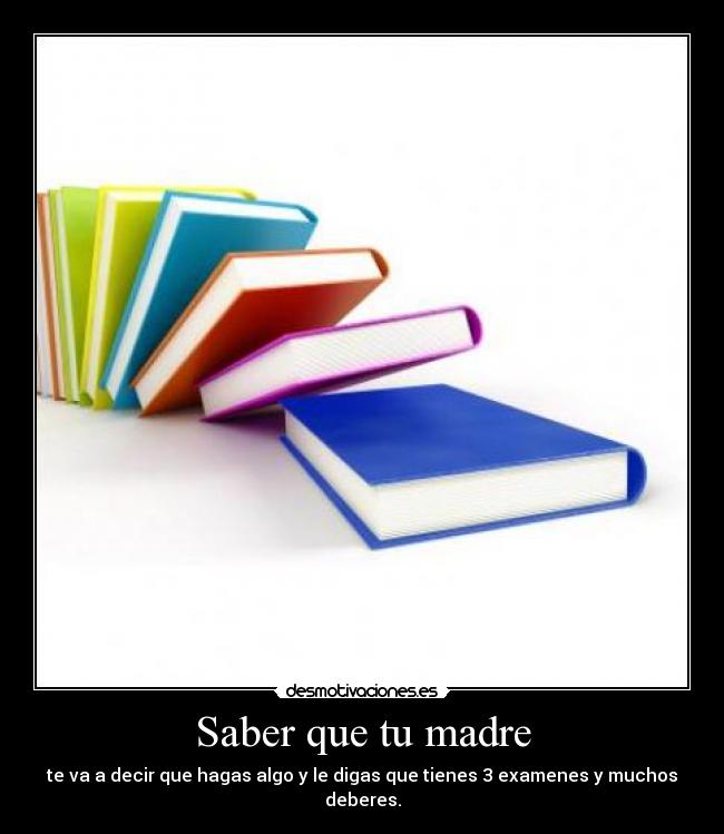 Saber que tu madre - te va a decir que hagas algo y le digas que tienes 3 examenes y muchos deberes.