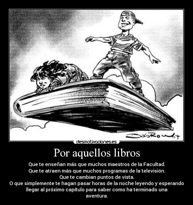 Por aquellos libros - Que te enseñan más que muchos maestros de la Facultad.
Que te atraen más que muchos programas de la televisión.
Que te cambian puntos de vista.
O que simplemente te hagan pasar horas de la noche leyendo y esperando
llegar al próximo capítulo para saber como ha terminado una
aventura.