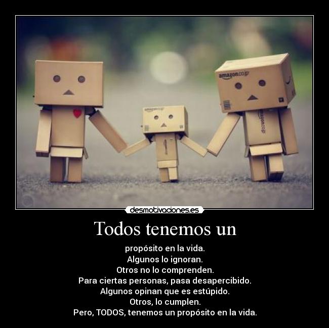 Todos tenemos un - propósito en la vida.
Algunos lo ignoran.
Otros no lo comprenden.
Para ciertas personas, pasa desapercibido.
Algunos opinan que es estúpido.
Otros, lo cumplen.
Pero, TODOS, tenemos un propósito en la vida.