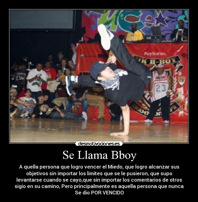 Se Llama Bboy - A quella persona que logro vencer el Miedo, que logro alcanzar sus
objetivos sin importar los limites que se le pusieron, que supo
levantarse cuando se cayo,que sin importar los comentarios de otros
sigio en su camino, Pero principalmente es aquella persona que nunca
Se dio POR VENCIDO