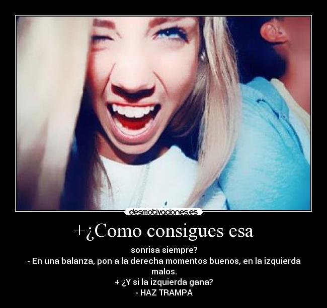 +¿Como consigues esa - sonrisa siempre?
- En una balanza, pon a la derecha momentos buenos, en la izquierda malos.
+ ¿Y si la izquierda gana?
- HAZ TRAMPA