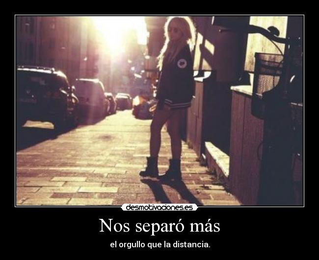 Nos separó más - el orgullo que la distancia.