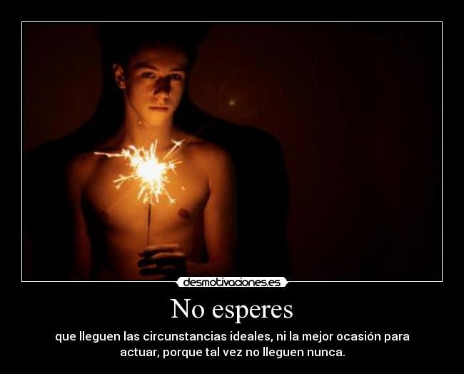 No esperes - que lleguen las circunstancias ideales, ni la mejor ocasión para
actuar, porque tal vez no lleguen nunca.