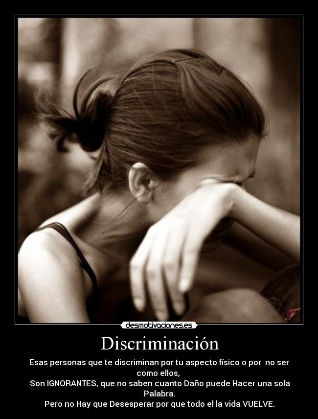 Discriminación - Esas personas que te discriminan por tu aspecto físico o por no ser como ellos,
Son IGNORANTES, que no saben cuanto Daño puede Hacer una sola Palabra.
Pero no Hay que Desesperar por que todo el la vida VUELVE.