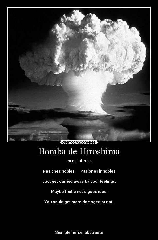 Bomba de Hiroshima - en mi interior.

Pasiones nobles___Pasiones innobles

Just get carried away by your feelings.

Maybe thats not a good idea.

You could get more damaged or not.





Siemplemente, abstráete