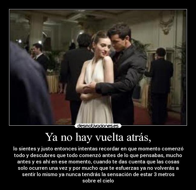 Ya no hay vuelta atrás, - lo sientes y justo entonces intentas recordar en que momento comenzó
todo y descubres que todo comenzó antes de lo que pensabas, mucho
antes y es ahí en ese momento, cuando te das cuenta que las cosas
solo ocurren una vez y por mucho que te esfuerzas ya no volverás a
sentir lo mismo ya nunca tendrás la sensación de estar 3 metros
sobre el cielo♥