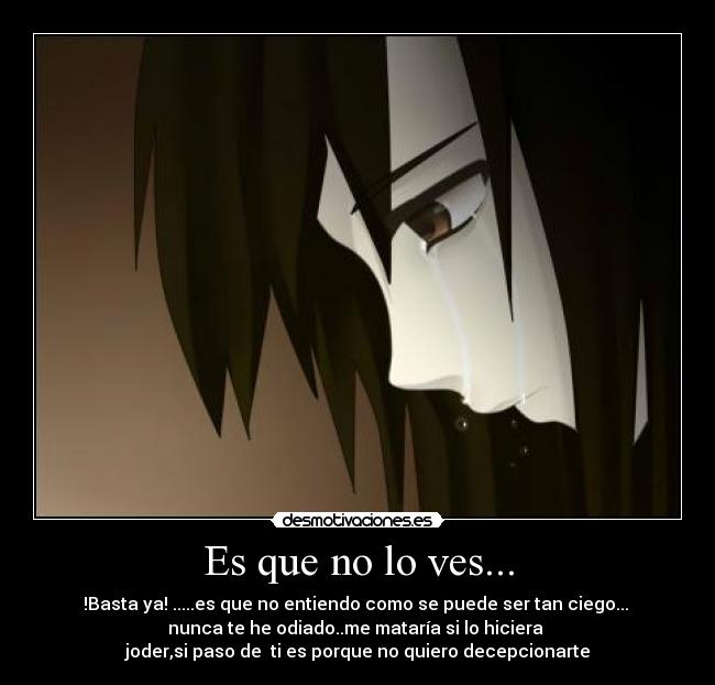 Es que no lo ves... - !Basta ya! .....es que no entiendo como se puede ser tan ciego...
nunca te he odiado..me mataría si lo hiciera
joder,si paso de ti es porque no quiero decepcionarte