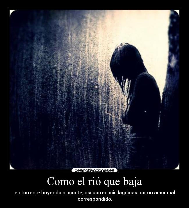 Como el rió que baja - en torrente huyendo al monte; así corren mis lagrimas por un amor mal
correspondido.