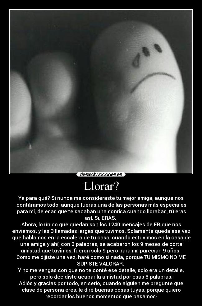 Llorar? - Ya para qué? Si nunca me consideraste tu mejor amiga, aunque nos
contáramos todo, aunque fueras una de las personas más especiales
para mí, de esas que te sacaban una sonrisa cuando llorabas, tú eras
así. Si, ERAS.
Ahora, lo único que quedan son los 1240 mensajes de FB que nos
enviamos, y las 3 llamadas largas que tuvimos. Solamente queda esa vez
que hablamos en la escalera de tu casa, cuando estuvimos en la casa de
una amiga y ahí, con 3 palabras, se acabaron los 9 meses de corta
amistad que tuvimos, fueron solo 9 pero para mí, parecían 9 años.
Como me dijiste una vez, haré como si nada, porque TU MISMO NO ME
SUPISTE VALORAR.
Y no me vengas con que no te conté ese detalle, solo era un detalle,
pero sólo decidiste acabar la amistad por esas 3 palabras.
Adiós y gracias por todo, en serio, cuando alguien me pregunte que
clase de persona eres, le diré buenas cosas tuyas, porque quiero
recordar los buenos momentos que pasamos-