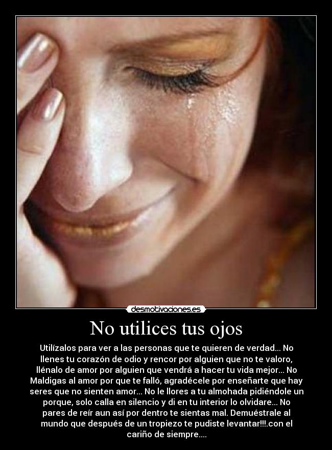 No utilices tus ojos - Utilízalos para ver a las personas que te quieren de verdad... No
llenes tu corazón de odio y rencor por alguien que no te valoro,
llénalo de amor por alguien que vendrá a hacer tu vida mejor... No
Maldigas al amor por que te falló, agradécele por enseñarte que hay
seres que no sienten amor... No le llores a tu almohada pidiéndole un
porque, solo calla en silencio y di en tu interior lo olvidare... No
pares de reír aun así por dentro te sientas mal. Demuéstrale al
mundo que después de un tropiezo te pudiste levantar!!!.con el
cariño de siempre....