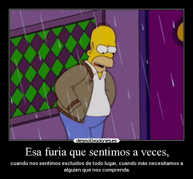 Esa furia que sentimos a veces, - cuando nos sentimos excluidos de todo lugar, cuando más necesitamos a
alguien que nos comprenda.