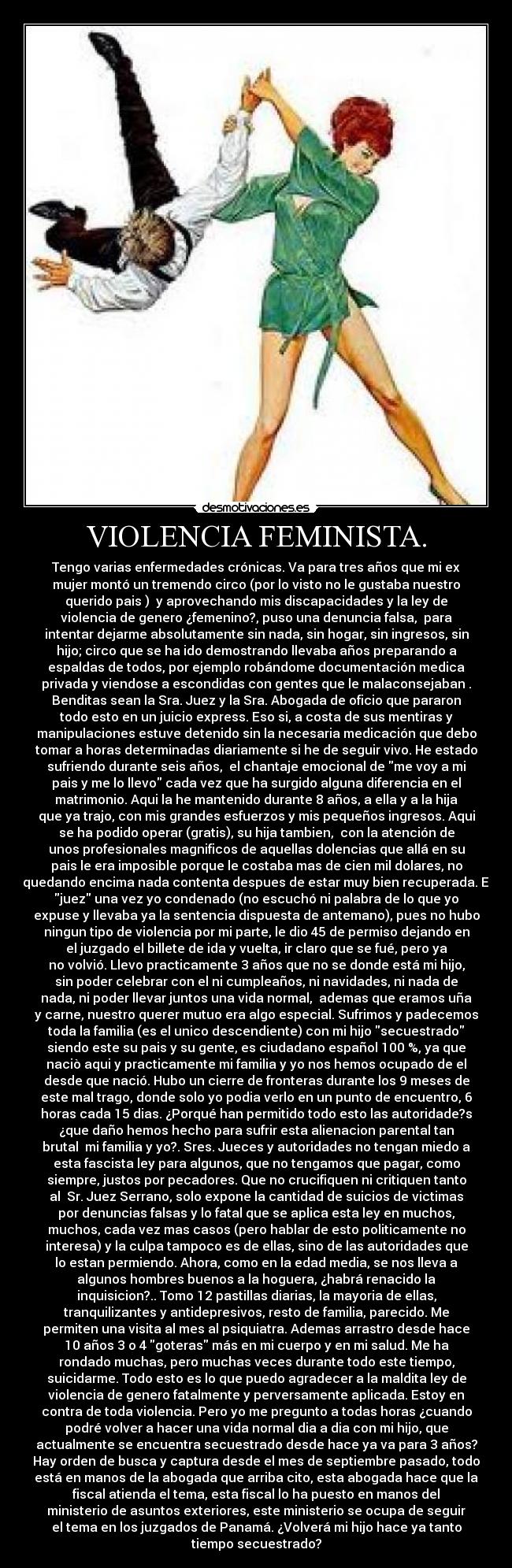 VIOLENCIA FEMINISTA. - Tengo varias enfermedades crónicas. Va para tres años que mi ex
mujer montó un tremendo circo (por lo visto no le gustaba nuestro
querido pais )  y aprovechando mis discapacidades y la ley de
violencia de genero ¿femenino?, puso una denuncia falsa,  para
intentar dejarme absolutamente sin nada, sin hogar, sin ingresos, sin
hijo; circo que se ha ido demostrando llevaba años preparando a
espaldas de todos, por ejemplo robándome documentación medica
privada y viendose a escondidas con gentes que le malaconsejaban .
Benditas sean la Sra. Juez y la Sra. Abogada de oficio que pararon
todo esto en un juicio express. Eso si, a costa de sus mentiras y
manipulaciones estuve detenido sin la necesaria medicación que debo
tomar a horas determinadas diariamente si he de seguir vivo. He estado
sufriendo durante seis años,  el chantaje emocional de me voy a mi
pais y me lo llevo cada vez que ha surgido alguna diferencia en el
matrimonio. Aqui la he mantenido durante 8 años, a ella y a la hija
que ya trajo, con mis grandes esfuerzos y mis pequeños ingresos. Aqui
se ha podido operar (gratis), su hija tambien,  con la atención de
unos profesionales magnificos de aquellas dolencias que allá en su
pais le era imposible porque le costaba mas de cien mil dolares, no
quedando encima nada contenta despues de estar muy bien recuperada. El
juez una vez yo condenado (no escuchó ni palabra de lo que yo
expuse y llevaba ya la sentencia dispuesta de antemano), pues no hubo
ningun tipo de violencia por mi parte, le dio 45 de permiso dejando en
el juzgado el billete de ida y vuelta, ir claro que se fué, pero ya
no volvió. Llevo practicamente 3 años que no se donde está mi hijo,
sin poder celebrar con el ni cumpleaños, ni navidades, ni nada de
nada, ni poder llevar juntos una vida normal,  ademas que eramos uña
y carne, nuestro querer mutuo era algo especial. Sufrimos y padecemos
toda la familia (es el unico descendiente) con mi hijo secuestrado
siendo este su pais y su gente, es ciudadano español 100 %, ya que
naciò aqui y practicamente mi familia y yo nos hemos ocupado de el
desde que nació. Hubo un cierre de fronteras durante los 9 meses de
este mal trago, donde solo yo podia verlo en un punto de encuentro, 6
horas cada 15 dias. ¿Porqué han permitido todo esto las autoridade?s
¿que daño hemos hecho para sufrir esta alienacion parental tan
brutal  mi familia y yo?. Sres. Jueces y autoridades no tengan miedo a
esta fascista ley para algunos, que no tengamos que pagar, como
siempre, justos por pecadores. Que no crucifiquen ni critiquen tanto
al  Sr. Juez Serrano, solo expone la cantidad de suicios de victimas
por denuncias falsas y lo fatal que se aplica esta ley en muchos,
muchos, cada vez mas casos (pero hablar de esto politicamente no
interesa) y la culpa tampoco es de ellas, sino de las autoridades que
lo estan permiendo. Ahora, como en la edad media, se nos lleva a
algunos hombres buenos a la hoguera, ¿habrá renacido la
inquisicion?.. Tomo 12 pastillas diarias, la mayoria de ellas,
tranquilizantes y antidepresivos, resto de familia, parecido. Me
permiten una visita al mes al psiquiatra. Ademas arrastro desde hace
10 años 3 o 4 goteras más en mi cuerpo y en mi salud. Me ha
rondado muchas, pero muchas veces durante todo este tiempo,
suicidarme. Todo esto es lo que puedo agradecer a la maldita ley de
violencia de genero fatalmente y perversamente aplicada. Estoy en
contra de toda violencia. Pero yo me pregunto a todas horas ¿cuando
podré volver a hacer una vida normal dia a dia con mi hijo, que
actualmente se encuentra secuestrado desde hace ya va para 3 años?
Hay orden de busca y captura desde el mes de septiembre pasado, todo
está en manos de la abogada que arriba cito, esta abogada hace que la
fiscal atienda el tema, esta fiscal lo ha puesto en manos del
ministerio de asuntos exteriores, este ministerio se ocupa de seguir
el tema en los juzgados de Panamá. ¿Volverá mi hijo hace ya tanto
tiempo secuestrado?