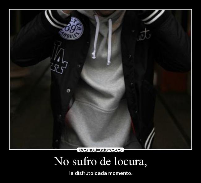 No sufro de locura, - la disfruto cada momento.
