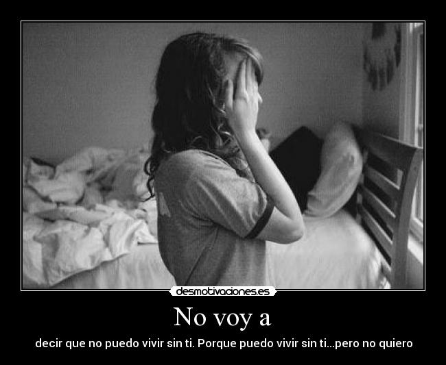 No voy a - decir que no puedo vivir sin ti. Porque puedo vivir sin ti...pero no quiero
